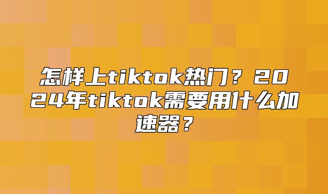 怎样上tiktok热门？2025年tiktok需要用什么加速器？