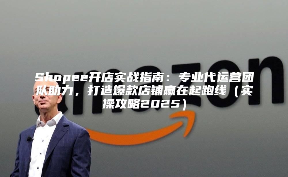 Shopee开店实战指南：专业代运营团队助力，打造爆款店铺赢在起跑线实操攻略2025
