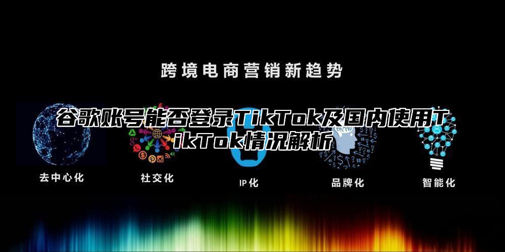 谷歌账号能否登录TikTok及国内使用TikTok情况解析