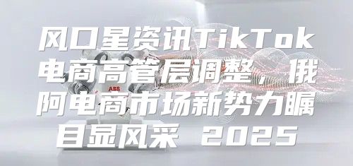 风口星资讯TikTok电商高管层调整，俄阿电商市场新势力瞩目显风采 2025