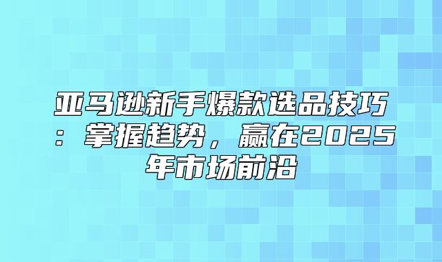 亚马逊新手爆款选品技巧：掌握趋势，赢在2025年市场前沿