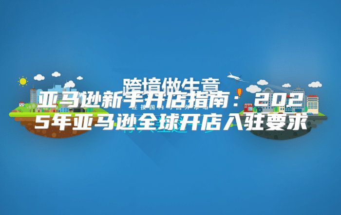 亚马逊新手开店指南：2025年亚马逊全球开店入驻要求
