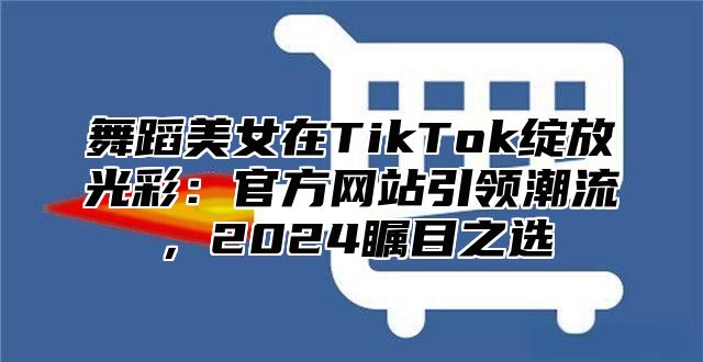 舞蹈美女在TikTok绽放光彩：官方网站引领潮流，2025瞩目之选