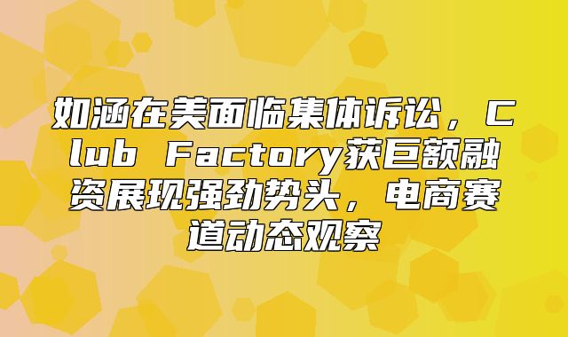 如涵在美面临集体诉讼，Club Factory获巨额融资展现强劲势头，电商赛道动态观察