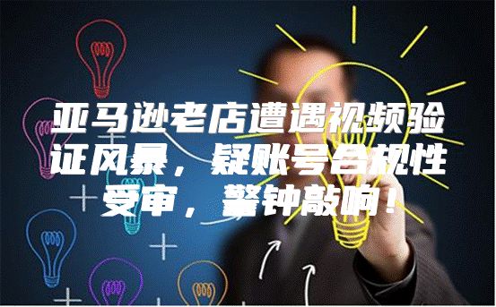 亚马逊老店遭遇视频验证风暴，疑账号合规性受审，警钟敲响！