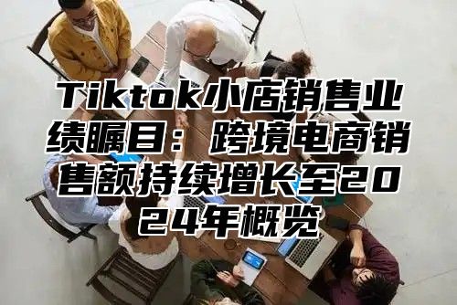 Tiktok小店销售业绩瞩目：跨境电商销售额持续增长至2025年概览