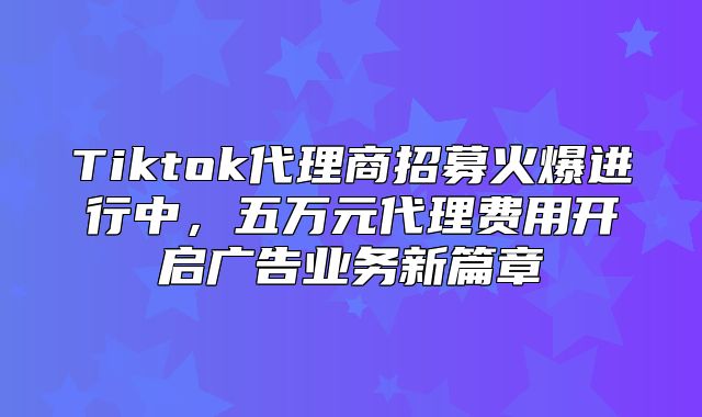 Tiktok代理商招募火爆进行中，五万元代理费用开启广告业务新篇章