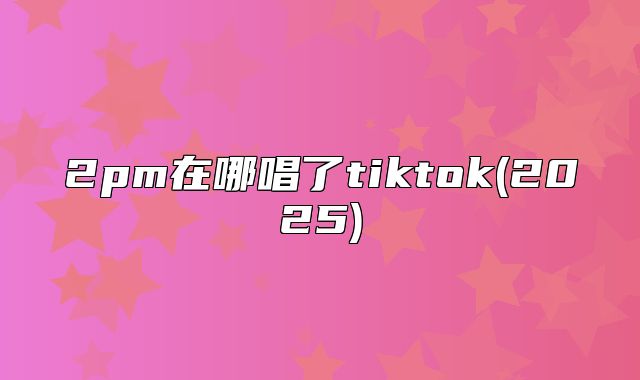 2pm在哪唱了tiktok(2025)