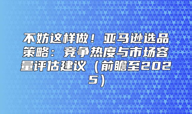 不妨这样做！亚马逊选品策略：竞争热度与市场容量评估建议前瞻至2025