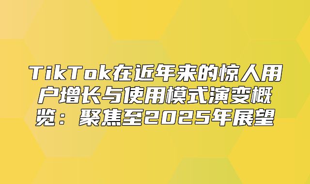 TikTok在近年来的惊人用户增长与使用模式演变概览：聚焦至2025年展望