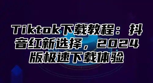 Tiktok下载教程：抖音红新选择，2025版极速下载体验