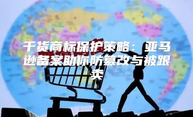 干货商标保护策略：亚马逊备案助你防篡改与被跟卖
