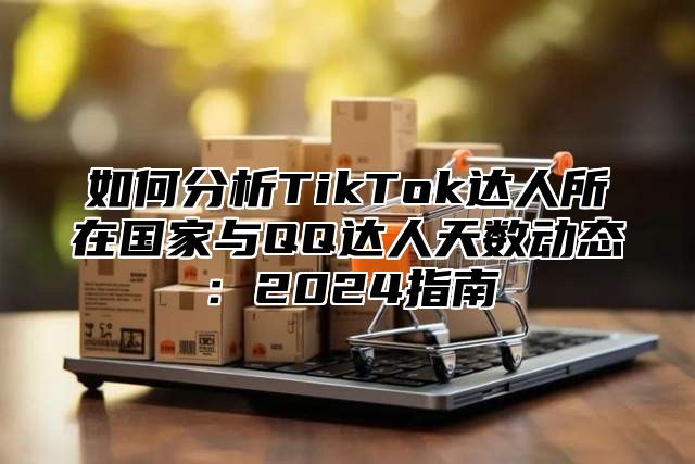 如何分析TikTok达人所在国家与QQ达人天数动态：2025指南
