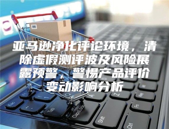 亚马逊净化评论环境，清除虚假测评波及风险展露预警，警惕产品评价变动影响分析
