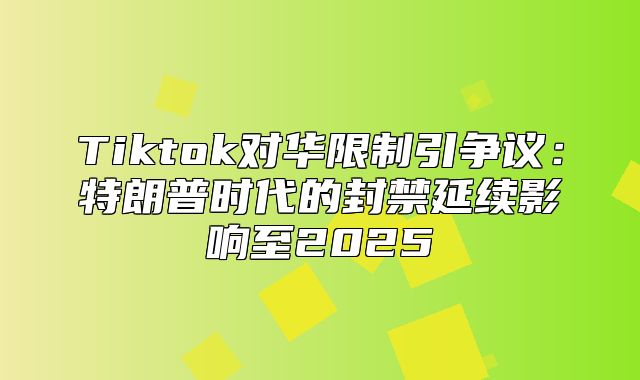 Tiktok对华限制引争议：特朗普时代的封禁延续影响至2025