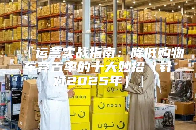 『运营实战指南：降低购物车弃置率的十大妙招针对2025年』