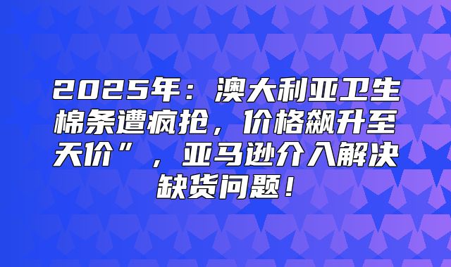 2025年：澳大利亚卫生棉条遭疯抢，价格飙升至天价”，亚马逊介入解决缺货问题！