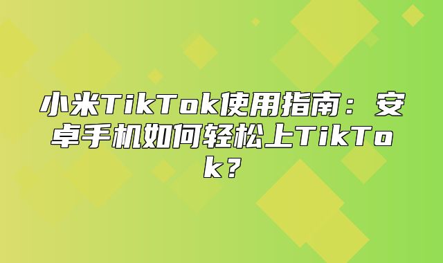 小米TikTok使用指南：安卓手机如何轻松上TikTok？