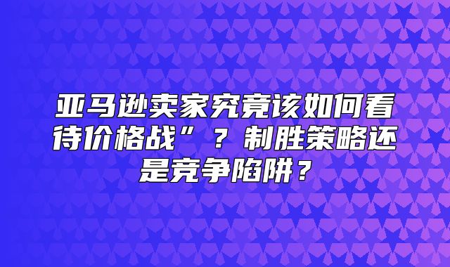 亚马逊卖家究竟该如何看待价格战”？制胜策略还是竞争陷阱？
