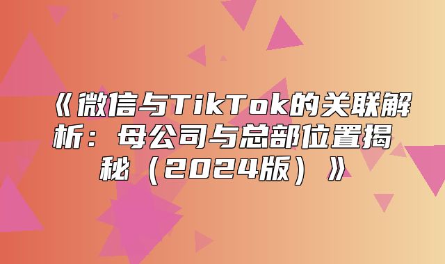微信与TikTok的关联解析：母公司与总部位置揭秘2025版