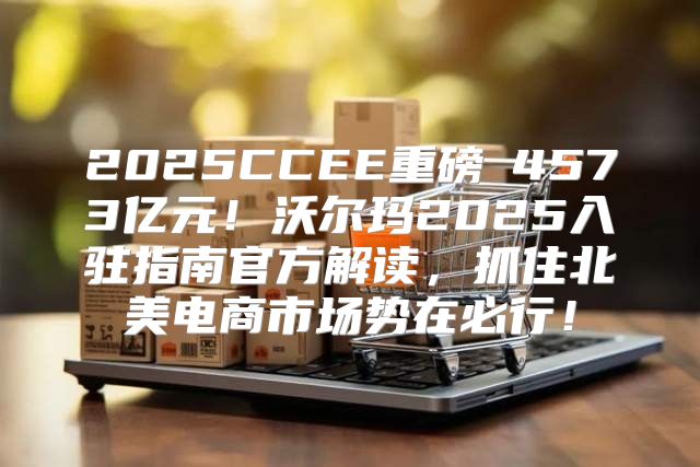 2025CCEE重磅②4573亿元！沃尔玛2025入驻指南官方解读，抓住北美电商市场势在必行！