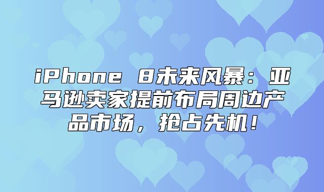 iPhone 8未来风暴：亚马逊卖家提前布局周边产品市场，抢占先机！
