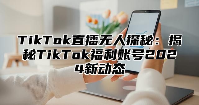 TikTok直播无人探秘：揭秘TikTok福利账号2025新动态