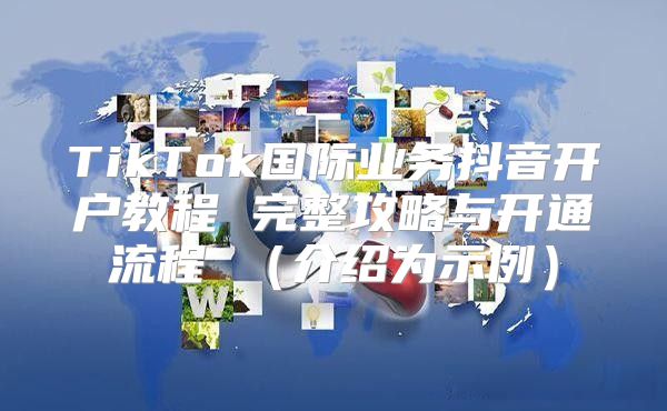TikTok国际业务抖音开户教程 完整攻略与开通流程 介绍为示例