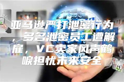 亚马逊严打泄密行为，多名泄密员工遭解雇，VC卖家风声鹤唳担忧未来安全