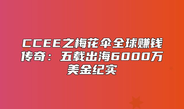 CCEE之梅花伞全球赚钱传奇：五载出海6000万美金纪实