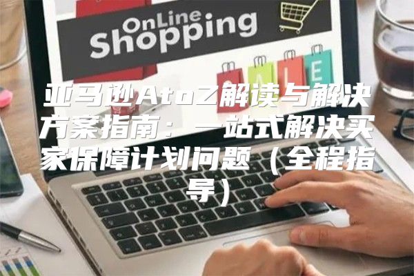 亚马逊AtoZ解读与解决方案指南：一站式解决买家保障计划问题全程指导