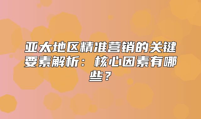 亚太地区精准营销的关键要素解析：核心因素有哪些？