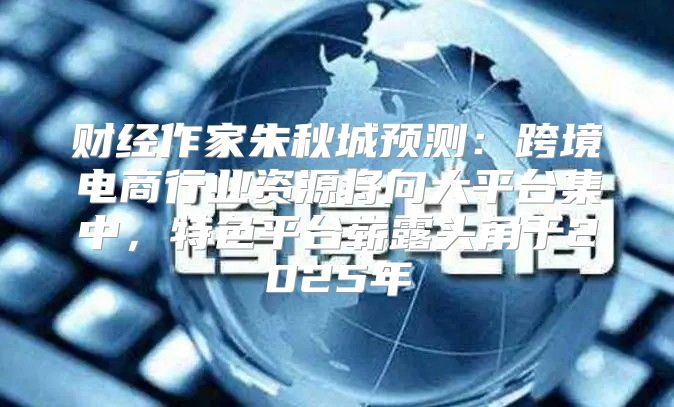 财经作家朱秋城预测：跨境电商行业资源将向大平台集中，特色平台崭露头角于2025年