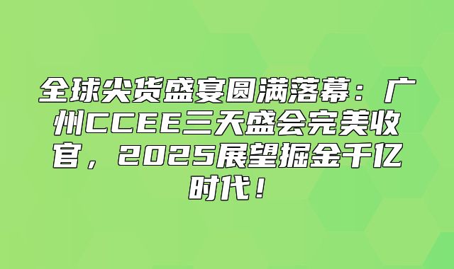 全球尖货盛宴圆满落幕：广州CCEE三天盛会完美收官，2025展望掘金千亿时代！
