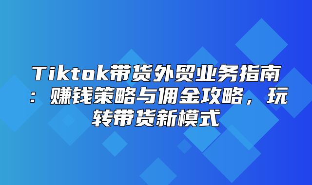 Tiktok带货外贸业务指南：赚钱策略与佣金攻略，玩转带货新模式
