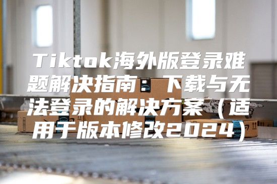 Tiktok海外版登录难题解决指南：下载与无法登录的解决方案适用于版本修改2025
