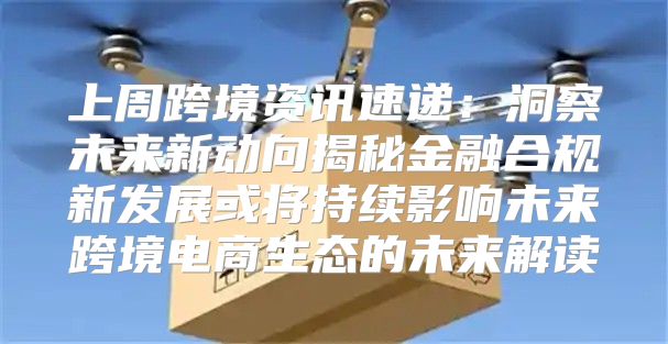 上周跨境资讯速递：洞察未来新动向揭秘金融合规新发展或将持续影响未来跨境电商生态的未来解读