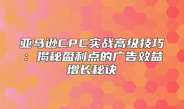 亚马逊CPC实战高级技巧：揭秘盈利点的广告效益增长秘诀