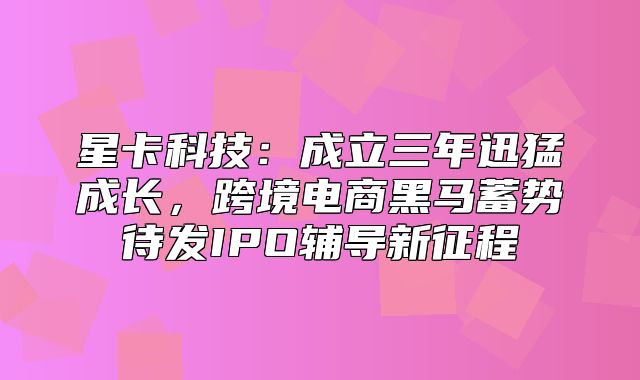 星卡科技：成立三年迅猛成长，跨境电商黑马蓄势待发IPO辅导新征程