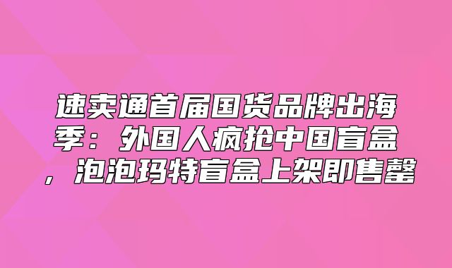 速卖通首届国货品牌出海季：外国人疯抢中国盲盒，泡泡玛特盲盒上架即售罄