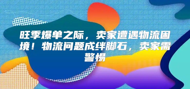 旺季爆单之际，卖家遭遇物流困境！物流问题成绊脚石，卖家需警惕