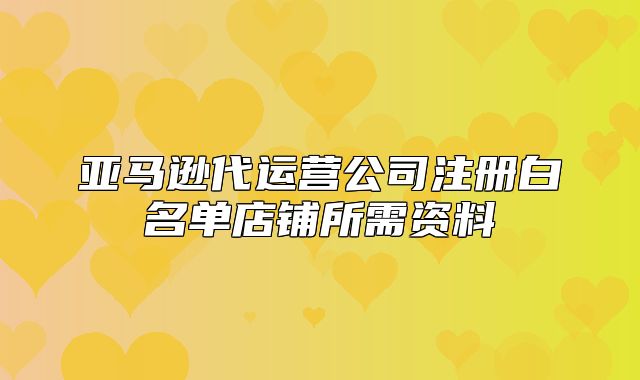 亚马逊代运营公司注册白名单店铺所需资料