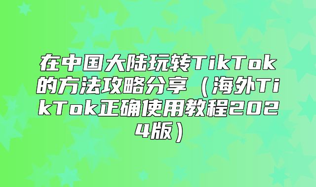 在中国大陆玩转TikTok的方法攻略分享海外TikTok正确使用教程2025版