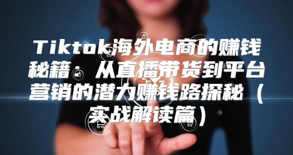Tiktok海外电商的赚钱秘籍：从直播带货到平台营销的潜力赚钱路探秘实战解读篇