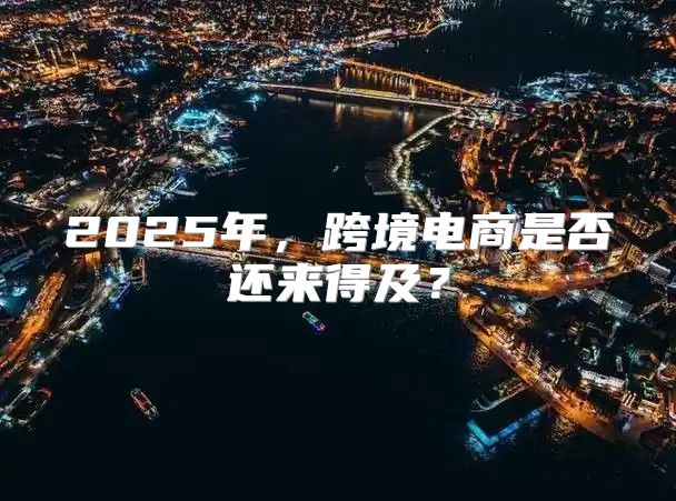2025年，跨境电商是否还来得及？