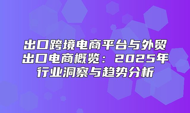 出口跨境电商平台与外贸出口电商概览：2025年行业洞察与趋势分析