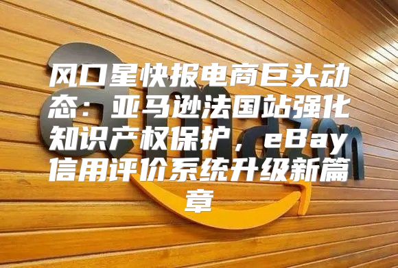风口星快报电商巨头动态：亚马逊法国站强化知识产权保护，eBay信用评价系统升级新篇章