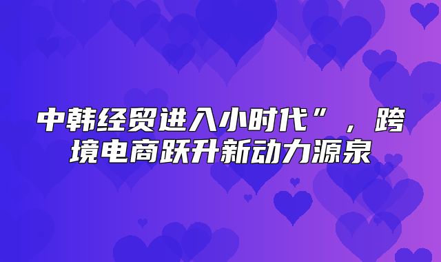 中韩经贸进入小时代”，跨境电商跃升新动力源泉