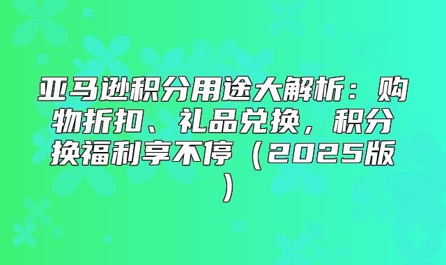 亚马逊积分用途大解析：购物折扣、礼品兑换，积分换福利享不停2025版