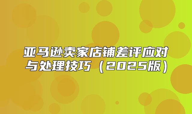 亚马逊卖家店铺差评应对与处理技巧2025版